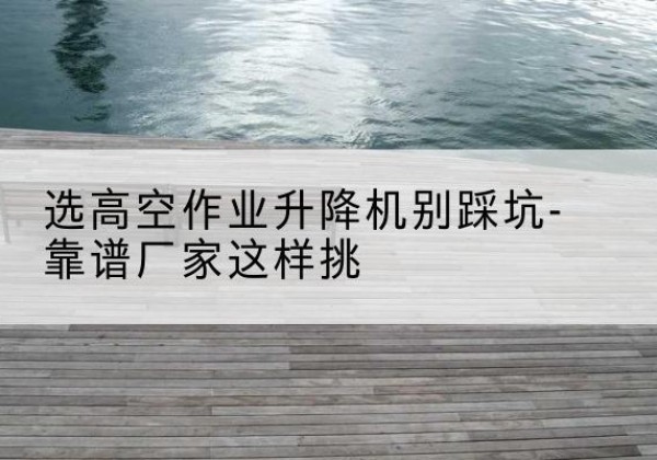 五通桥剪叉式升降机厂家-选高空作业升降机别踩坑-靠谱厂家这样挑