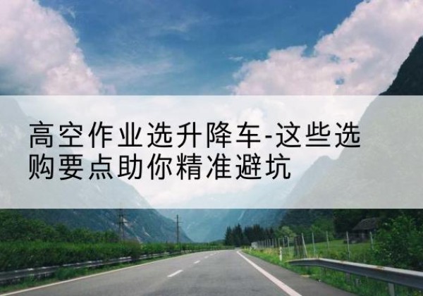 五通桥升降车厂家-高空作业选升降车-这些选购要点助你*避坑