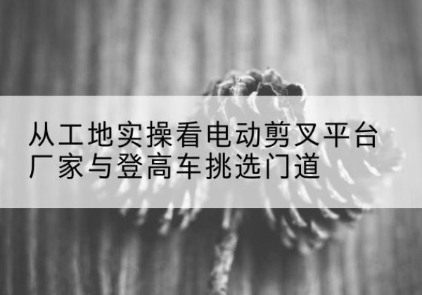 五通桥电动剪叉升降平台厂家-从工地实操看电动剪叉平台厂家与登高车挑选门道